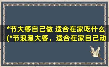 *节大餐自己做 适合在家吃什么(*节浪漫大餐，适合在家自己动手，这些菜品让你轻松拿下！)